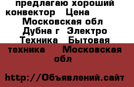 предлагаю хороший конвектор › Цена ­ 15 000 - Московская обл., Дубна г. Электро-Техника » Бытовая техника   . Московская обл.